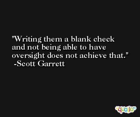 Writing them a blank check and not being able to have oversight does not achieve that. -Scott Garrett
