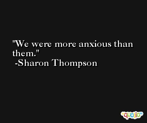 We were more anxious than them. -Sharon Thompson