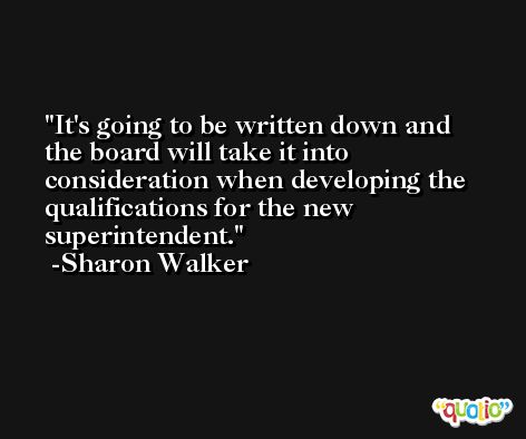 It's going to be written down and the board will take it into consideration when developing the qualifications for the new superintendent. -Sharon Walker