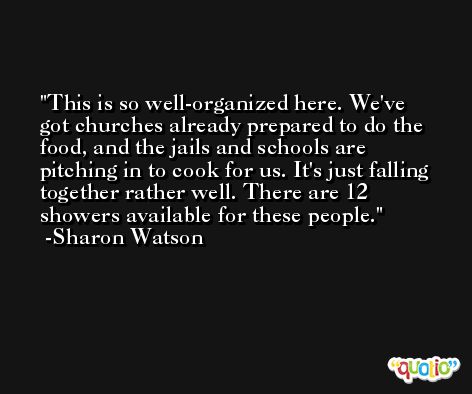 This is so well-organized here. We've got churches already prepared to do the food, and the jails and schools are pitching in to cook for us. It's just falling together rather well. There are 12 showers available for these people. -Sharon Watson