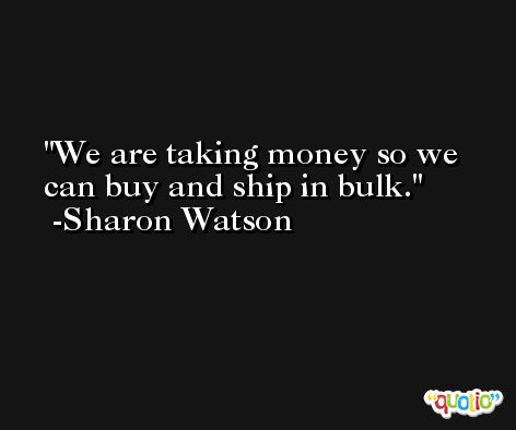 We are taking money so we can buy and ship in bulk. -Sharon Watson