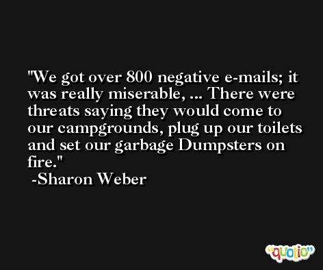 We got over 800 negative e-mails; it was really miserable, ... There were threats saying they would come to our campgrounds, plug up our toilets and set our garbage Dumpsters on fire. -Sharon Weber