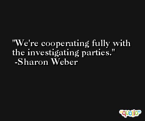 We're cooperating fully with the investigating parties. -Sharon Weber