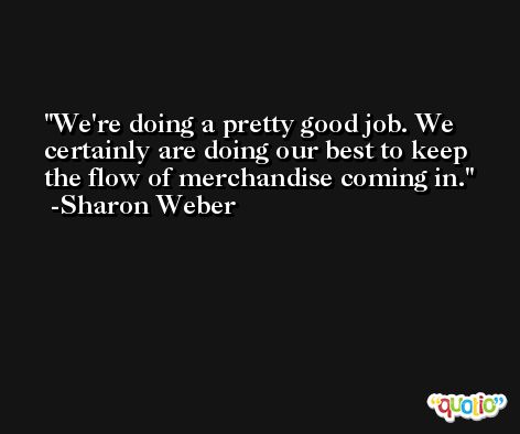 We're doing a pretty good job. We certainly are doing our best to keep the flow of merchandise coming in. -Sharon Weber