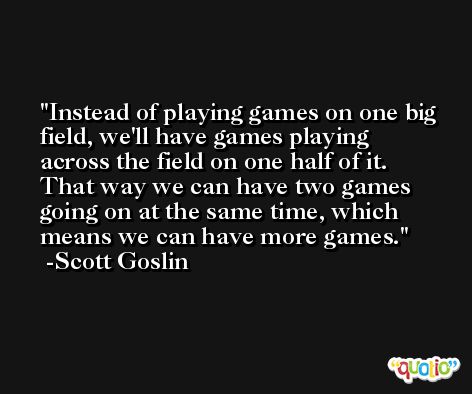 Instead of playing games on one big field, we'll have games playing across the field on one half of it. That way we can have two games going on at the same time, which means we can have more games. -Scott Goslin