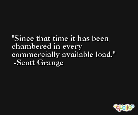 Since that time it has been chambered in every commercially available load. -Scott Grange