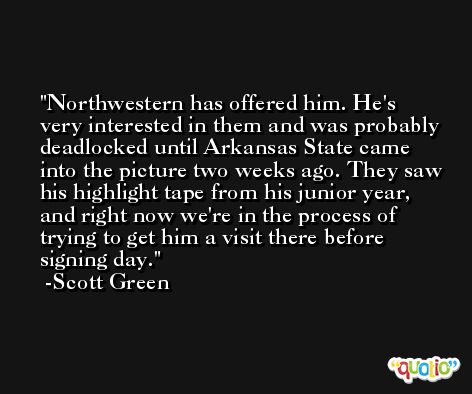 Northwestern has offered him. He's very interested in them and was probably deadlocked until Arkansas State came into the picture two weeks ago. They saw his highlight tape from his junior year, and right now we're in the process of trying to get him a visit there before signing day. -Scott Green