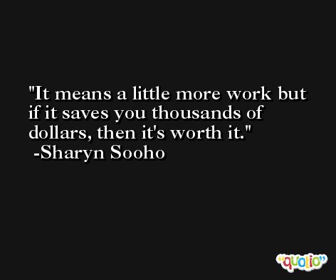 It means a little more work but if it saves you thousands of dollars, then it's worth it. -Sharyn Sooho