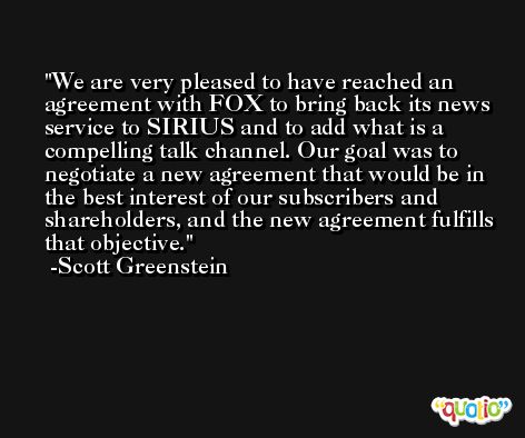 We are very pleased to have reached an agreement with FOX to bring back its news service to SIRIUS and to add what is a compelling talk channel. Our goal was to negotiate a new agreement that would be in the best interest of our subscribers and shareholders, and the new agreement fulfills that objective. -Scott Greenstein