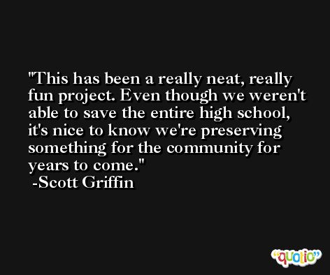 This has been a really neat, really fun project. Even though we weren't able to save the entire high school, it's nice to know we're preserving something for the community for years to come. -Scott Griffin