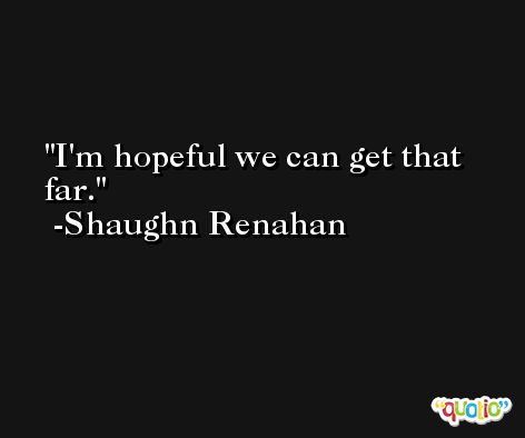 I'm hopeful we can get that far. -Shaughn Renahan