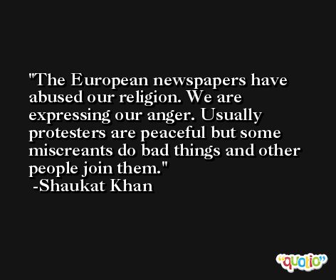 The European newspapers have abused our religion. We are expressing our anger. Usually protesters are peaceful but some miscreants do bad things and other people join them. -Shaukat Khan