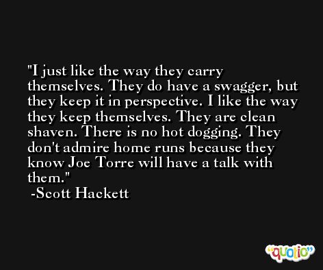 I just like the way they carry themselves. They do have a swagger, but they keep it in perspective. I like the way they keep themselves. They are clean shaven. There is no hot dogging. They don't admire home runs because they know Joe Torre will have a talk with them. -Scott Hackett