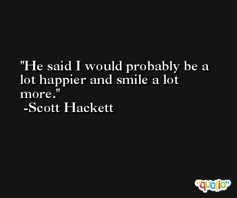 He said I would probably be a lot happier and smile a lot more. -Scott Hackett