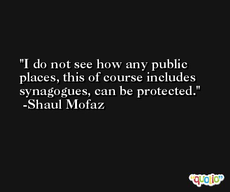 I do not see how any public places, this of course includes synagogues, can be protected. -Shaul Mofaz