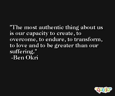 The most authentic thing about us is our capacity to create, to overcome, to endure, to transform, to love and to be greater than our suffering. -Ben Okri