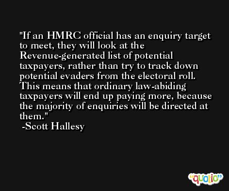 If an HMRC official has an enquiry target to meet, they will look at the Revenue-generated list of potential taxpayers, rather than try to track down potential evaders from the electoral roll. This means that ordinary law-abiding taxpayers will end up paying more, because the majority of enquiries will be directed at them. -Scott Hallesy