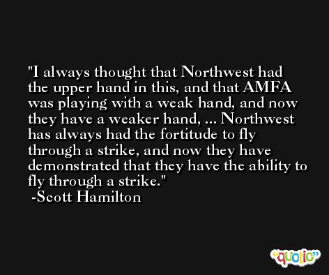 I always thought that Northwest had the upper hand in this, and that AMFA was playing with a weak hand, and now they have a weaker hand, ... Northwest has always had the fortitude to fly through a strike, and now they have demonstrated that they have the ability to fly through a strike. -Scott Hamilton