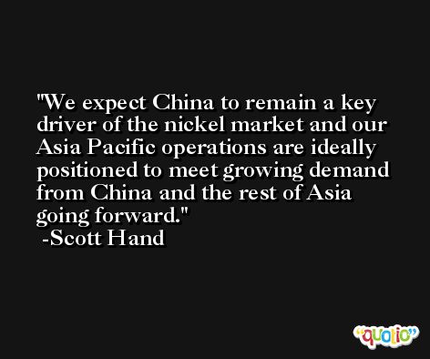 We expect China to remain a key driver of the nickel market and our Asia Pacific operations are ideally positioned to meet growing demand from China and the rest of Asia going forward. -Scott Hand