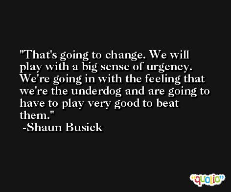 That's going to change. We will play with a big sense of urgency. We're going in with the feeling that we're the underdog and are going to have to play very good to beat them. -Shaun Busick