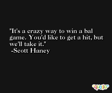 It's a crazy way to win a bal game. You'd like to get a hit, but we'll take it. -Scott Haney