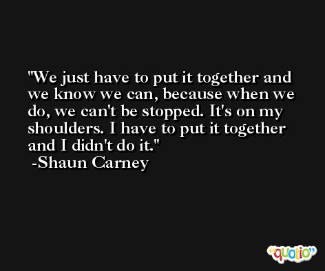 We just have to put it together and we know we can, because when we do, we can't be stopped. It's on my shoulders. I have to put it together and I didn't do it. -Shaun Carney