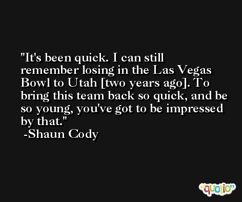 It's been quick. I can still remember losing in the Las Vegas Bowl to Utah [two years ago]. To bring this team back so quick, and be so young, you've got to be impressed by that. -Shaun Cody
