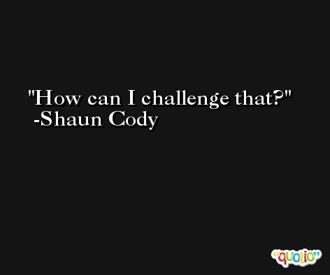 How can I challenge that? -Shaun Cody