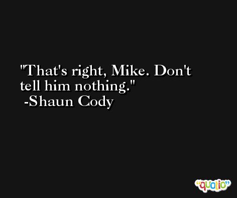 That's right, Mike. Don't tell him nothing. -Shaun Cody