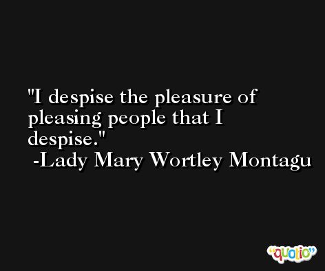 I despise the pleasure of pleasing people that I despise. -Lady Mary Wortley Montagu