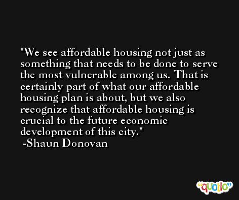 We see affordable housing not just as something that needs to be done to serve the most vulnerable among us. That is certainly part of what our affordable housing plan is about, but we also recognize that affordable housing is crucial to the future economic development of this city. -Shaun Donovan