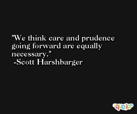 We think care and prudence going forward are equally necessary. -Scott Harshbarger