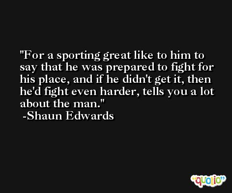 For a sporting great like to him to say that he was prepared to fight for his place, and if he didn't get it, then he'd fight even harder, tells you a lot about the man. -Shaun Edwards