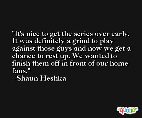 It's nice to get the series over early. It was definitely a grind to play against those guys and now we get a chance to rest up. We wanted to finish them off in front of our home fans. -Shaun Heshka