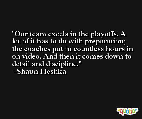 Our team excels in the playoffs. A lot of it has to do with preparation; the coaches put in countless hours in on video. And then it comes down to detail and discipline. -Shaun Heshka