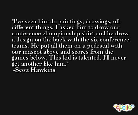 I've seen him do paintings, drawings, all different things. I asked him to draw our conference championship shirt and he drew a design on the back with the six conference teams. He put all them on a pedestal with our mascot above and scores from the games below. This kid is talented. I'll never get another like him. -Scott Hawkins