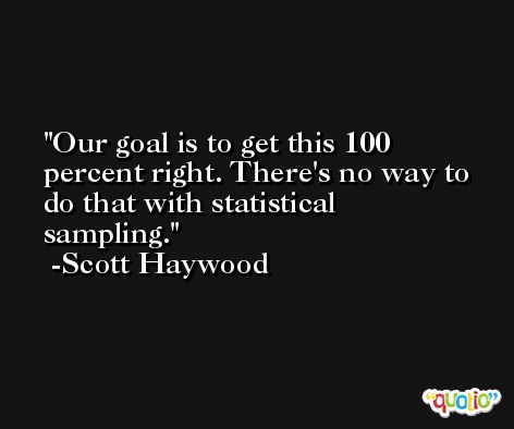 Our goal is to get this 100 percent right. There's no way to do that with statistical sampling. -Scott Haywood