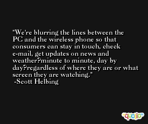 We're blurring the lines between the PC and the wireless phone so that consumers can stay in touch, check e-mail, get updates on news and weather?minute to minute, day by day?regardless of where they are or what screen they are watching. -Scott Helbing
