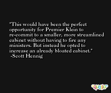 This would have been the perfect opportunity for Premier Klein to re-commit to a smaller, more streamlined cabinet without having to fire any ministers. But instead he opted to increase an already bloated cabinet. -Scott Hennig