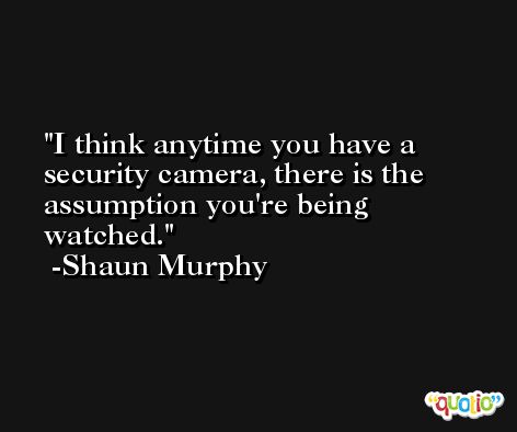 I think anytime you have a security camera, there is the assumption you're being watched. -Shaun Murphy