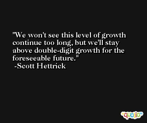 We won't see this level of growth continue too long, but we'll stay above double-digit growth for the foreseeable future. -Scott Hettrick