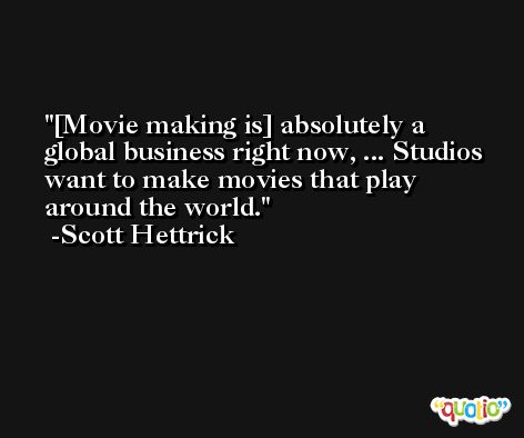 [Movie making is] absolutely a global business right now, ... Studios want to make movies that play around the world. -Scott Hettrick