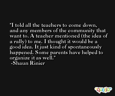 I told all the teachers to come down, and any members of the community that want to. A teacher mentioned (the idea of a rally) to me. I thought it would be a good idea. It just kind of spontaneously happened. Some parents have helped to organize it as well. -Shaun Rinier