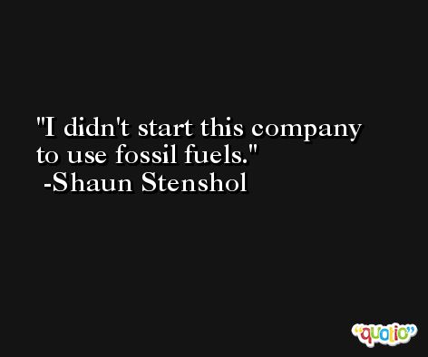 I didn't start this company to use fossil fuels. -Shaun Stenshol