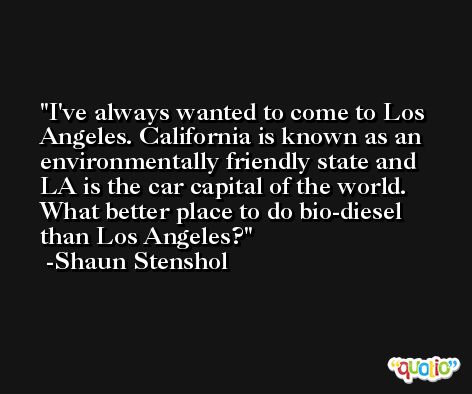 I've always wanted to come to Los Angeles. California is known as an environmentally friendly state and LA is the car capital of the world. What better place to do bio-diesel than Los Angeles? -Shaun Stenshol