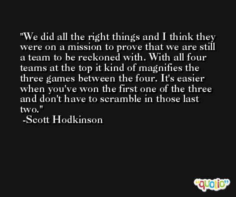 We did all the right things and I think they were on a mission to prove that we are still a team to be reckoned with. With all four teams at the top it kind of magnifies the three games between the four. It's easier when you've won the first one of the three and don't have to scramble in those last two. -Scott Hodkinson
