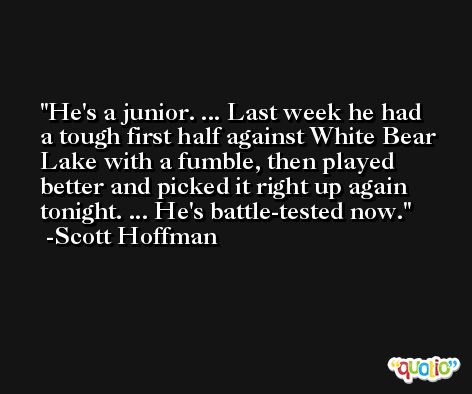 He's a junior. ... Last week he had a tough first half against White Bear Lake with a fumble, then played better and picked it right up again tonight. ... He's battle-tested now. -Scott Hoffman