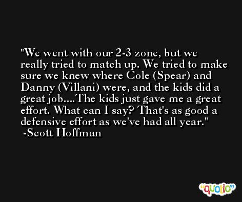 We went with our 2-3 zone, but we really tried to match up. We tried to make sure we knew where Cole (Spear) and Danny (Villani) were, and the kids did a great job....The kids just gave me a great effort. What can I say? That's as good a defensive effort as we've had all year. -Scott Hoffman