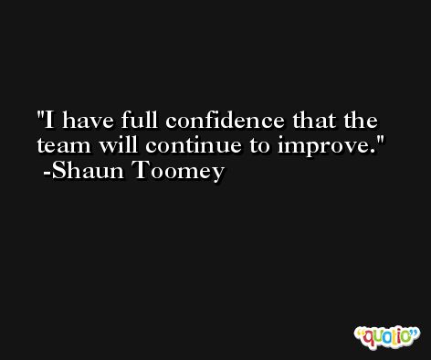 I have full confidence that the team will continue to improve. -Shaun Toomey