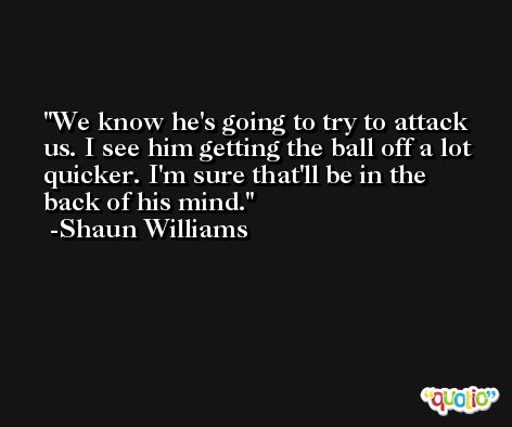 We know he's going to try to attack us. I see him getting the ball off a lot quicker. I'm sure that'll be in the back of his mind. -Shaun Williams